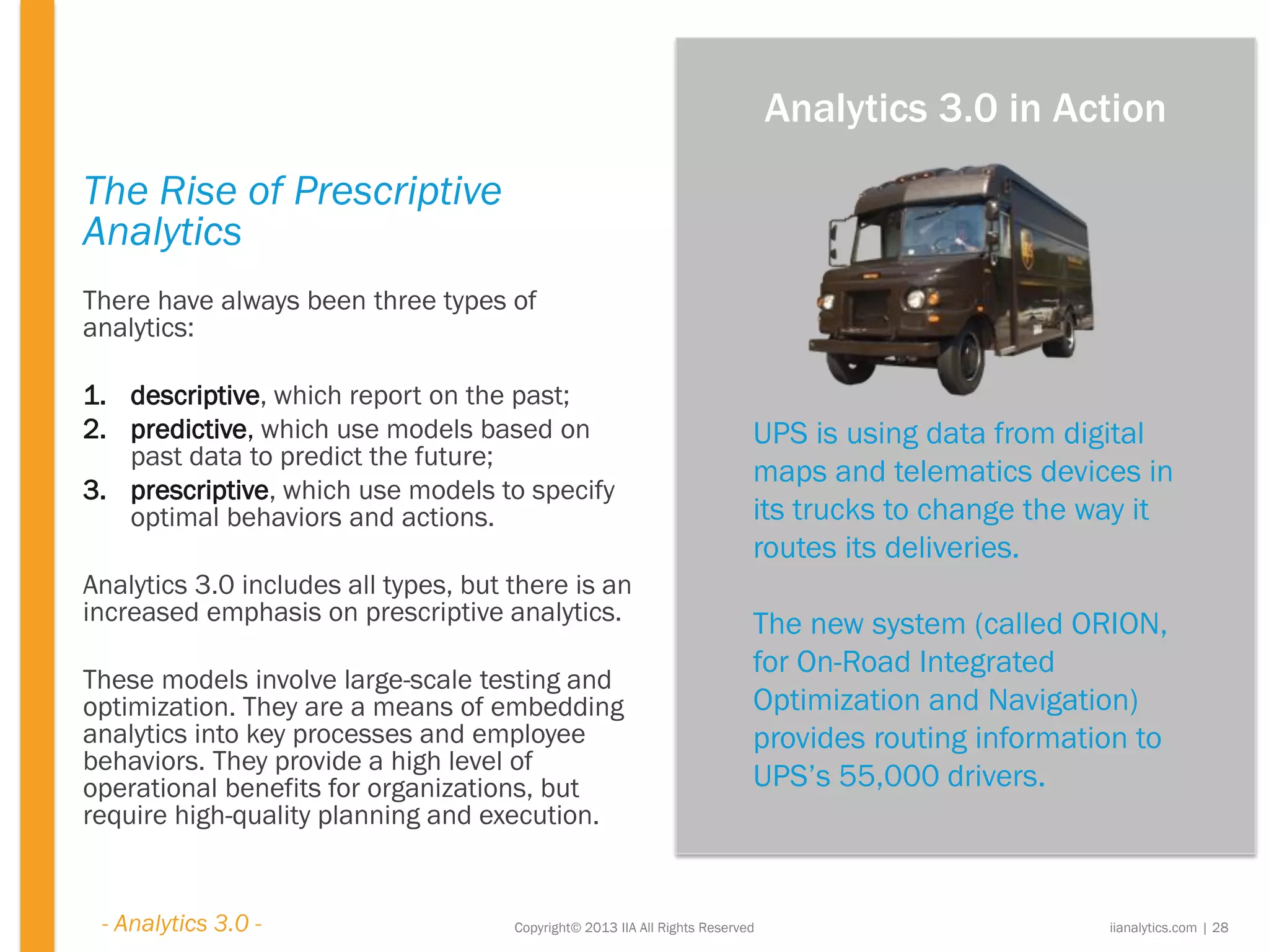 Copyright© 2013 IIA All Rights Reserved
The Rise of Prescriptive
Analytics
There have always been three types of
analytics:
1. descriptive, which report on the past;
2. predictive, which use models based on
past data to predict the future;
3. prescriptive, which use models to specify
optimal behaviors and actions.
Analytics 3.0 includes all types, but there is an
increased emphasis on prescriptive analytics.
These models involve large-scale testing and
optimization. They are a means of embedding
analytics into key processes and employee
behaviors. They provide a high level of
operational benefits for organizations, but
require high-quality planning and execution.
UPS is using data from digital
maps and telematics devices in
its trucks to change the way it
routes its deliveries.
The new system (called ORION,
for On-Road Integrated
Optimization and Navigation)
provides routing information to
UPS’s 55,000 drivers.
iianalytics.com | 28
Analytics 3.0 in Action
- Analytics 3.0 -
 