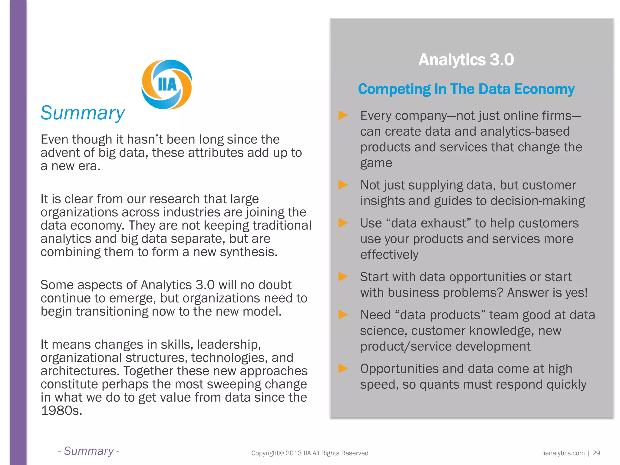 Copyright© 2013 IIA All Rights Reserved
Summary
Even though it hasn’t been long since the
advent of big data, these attributes add up to
a new era.
It is clear from our research that large
organizations across industries are joining the
data economy. They are not keeping traditional
analytics and big data separate, but are
combining them to form a new synthesis.
Some aspects of Analytics 3.0 will no doubt
continue to emerge, but organizations need to
begin transitioning now to the new model.
It means changes in skills, leadership,
organizational structures, technologies, and
architectures. Together these new approaches
constitute perhaps the most sweeping change
in what we do to get value from data since the
1980s.
Analytics 3.0
Competing In The Data Economy
► Every company—not just online firms—
can create data and analytics-based
products and services that change the
game
► Not just supplying data, but customer
insights and guides to decision-making
► Use “data exhaust” to help customers
use your products and services more
effectively
► Start with data opportunities or start
with business problems? Answer is yes!
► Need “data products” team good at data
science, customer knowledge, new
product/service development
► Opportunities and data come at high
speed, so quants must respond quickly
iianalytics.com | 29- Summary -
 