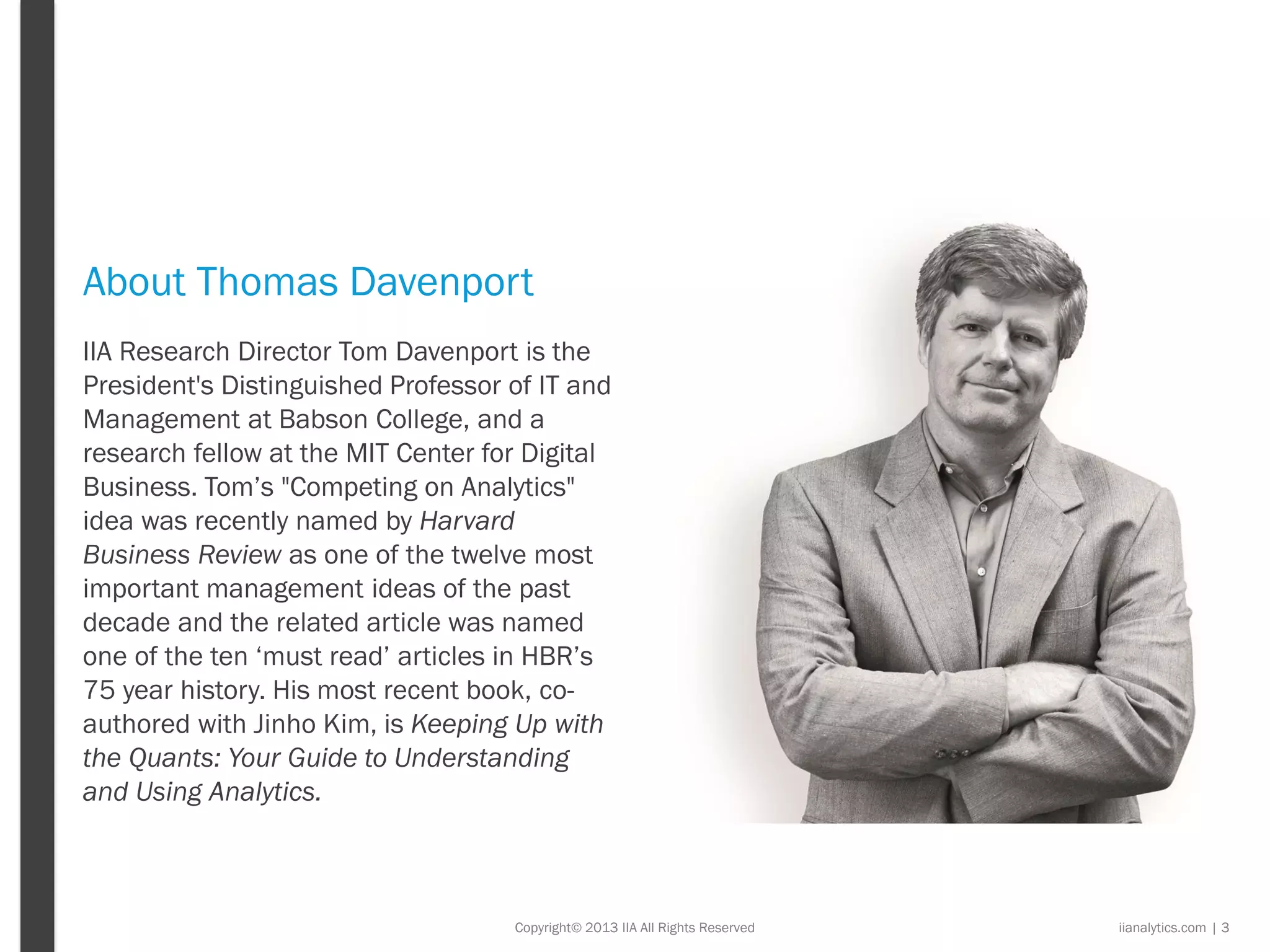 Copyright© 2013 IIA All Rights Reserved
About Thomas Davenport
iianalytics.com | 3
IIA Research Director Tom Davenport is the
President's Distinguished Professor of IT and
Management at Babson College, and a
research fellow at the MIT Center for Digital
Business. Tom’s "Competing on Analytics"
idea was recently named by Harvard
Business Review as one of the twelve most
important management ideas of the past
decade and the related article was named
one of the ten ‘must read’ articles in HBR’s
75 year history. His most recent book, co-
authored with Jinho Kim, is Keeping Up with
the Quants: Your Guide to Understanding
and Using Analytics.
 