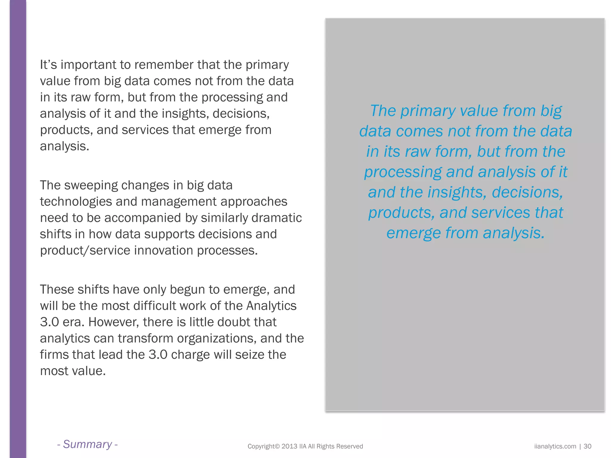 Copyright© 2013 IIA All Rights Reserved
It’s important to remember that the primary
value from big data comes not from the data
in its raw form, but from the processing and
analysis of it and the insights, decisions,
products, and services that emerge from
analysis.
The sweeping changes in big data
technologies and management approaches
need to be accompanied by similarly dramatic
shifts in how data supports decisions and
product/service innovation processes.
These shifts have only begun to emerge, and
will be the most difficult work of the Analytics
3.0 era. However, there is little doubt that
analytics can transform organizations, and the
firms that lead the 3.0 charge will seize the
most value.
The primary value from big
data comes not from the data
in its raw form, but from the
processing and analysis of it
and the insights, decisions,
products, and services that
emerge from analysis.
iianalytics.com | 30- Summary -
 