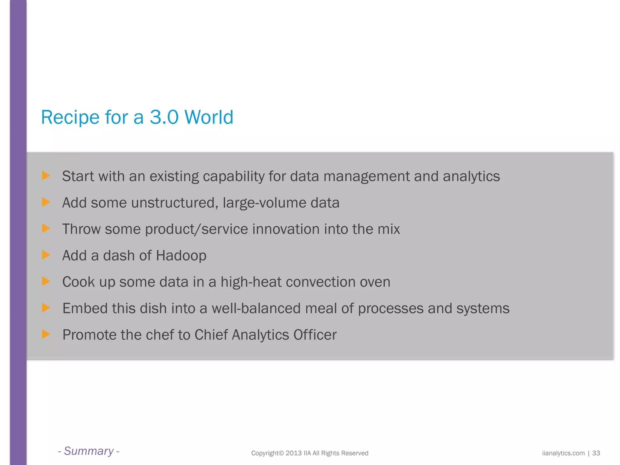 Copyright© 2013 IIA All Rights Reserved
Recipe for a 3.0 World
 Start with an existing capability for data management and analytics
 Add some unstructured, large-volume data
 Throw some product/service innovation into the mix
 Add a dash of Hadoop
 Cook up some data in a high-heat convection oven
 Embed this dish into a well-balanced meal of processes and systems
 Promote the chef to Chief Analytics Officer
iianalytics.com | 33- Summary -
 
