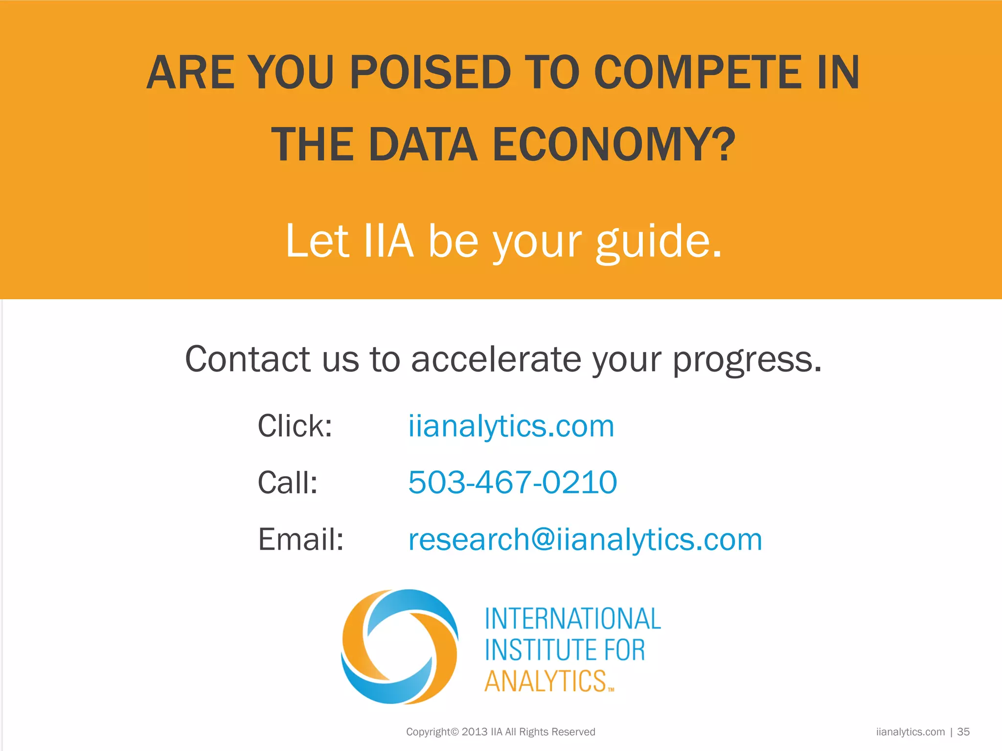 Copyright© 2013 IIA All Rights Reserved iianalytics.com | 35
Click: iianalytics.com
Call: 503-467-0210
Email: research@iianalytics.com
ARE YOU POISED TO COMPETE IN
THE DATA ECONOMY?
Let IIA be your guide.
Contact us to accelerate your progress.
 