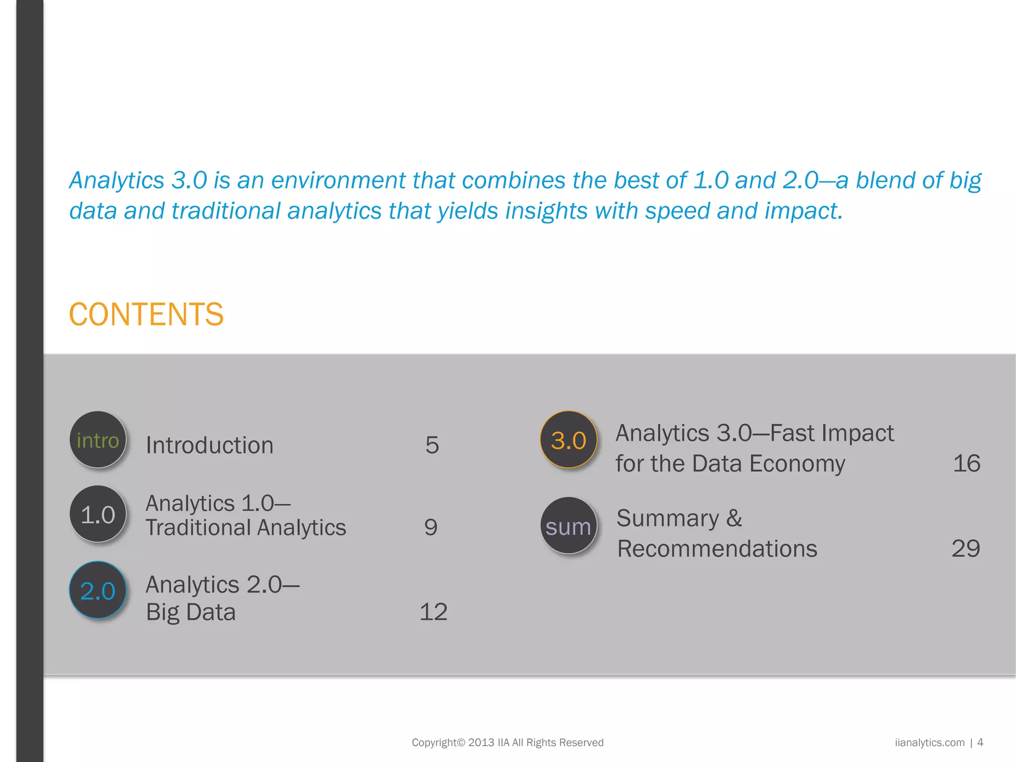 CONTENTS
Introduction 5
Copyright© 2013 IIA All Rights Reserved
1.0
2.0
3.0intro
sum
Analytics 3.0—Fast Impact
for the Data Economy 16
Summary &
Recommendations 29
Analytics 1.0—
Traditional Analytics 9
Analytics 2.0—
Big Data 12
Analytics 3.0 is an environment that combines the best of 1.0 and 2.0—a blend of big
data and traditional analytics that yields insights with speed and impact.
iianalytics.com | 4
 