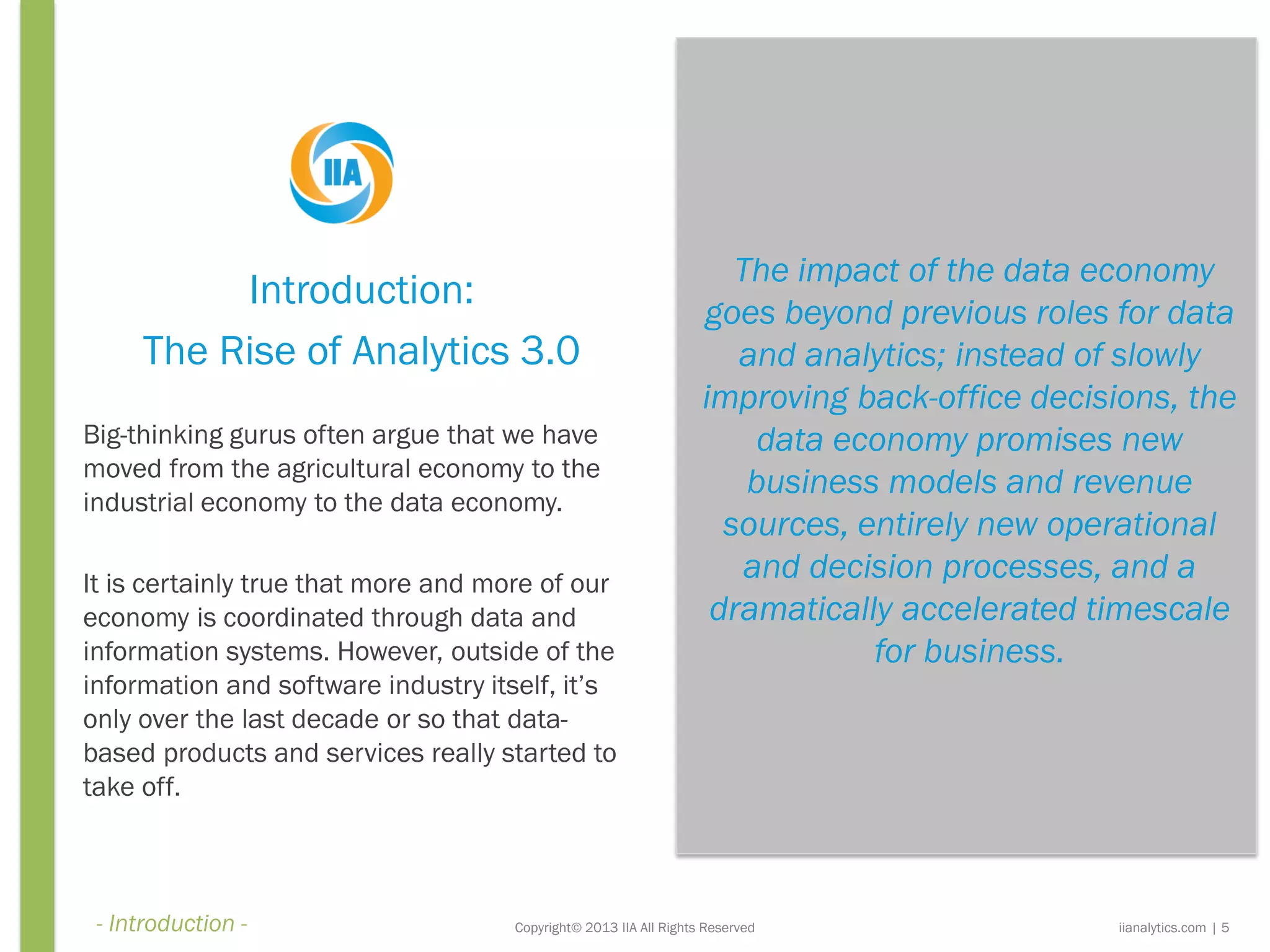 The impact of the data economy
goes beyond previous roles for data
and analytics; instead of slowly
improving back-office decisions, the
data economy promises new
business models and revenue
sources, entirely new operational
and decision processes, and a
dramatically accelerated timescale
for business.
Copyright© 2013 IIA All Rights Reserved
Introduction:
The Rise of Analytics 3.0
Big-thinking gurus often argue that we have
moved from the agricultural economy to the
industrial economy to the data economy.
It is certainly true that more and more of our
economy is coordinated through data and
information systems. However, outside of the
information and software industry itself, it’s
only over the last decade or so that data-
based products and services really started to
take off.
iianalytics.com | 5- Introduction -
 