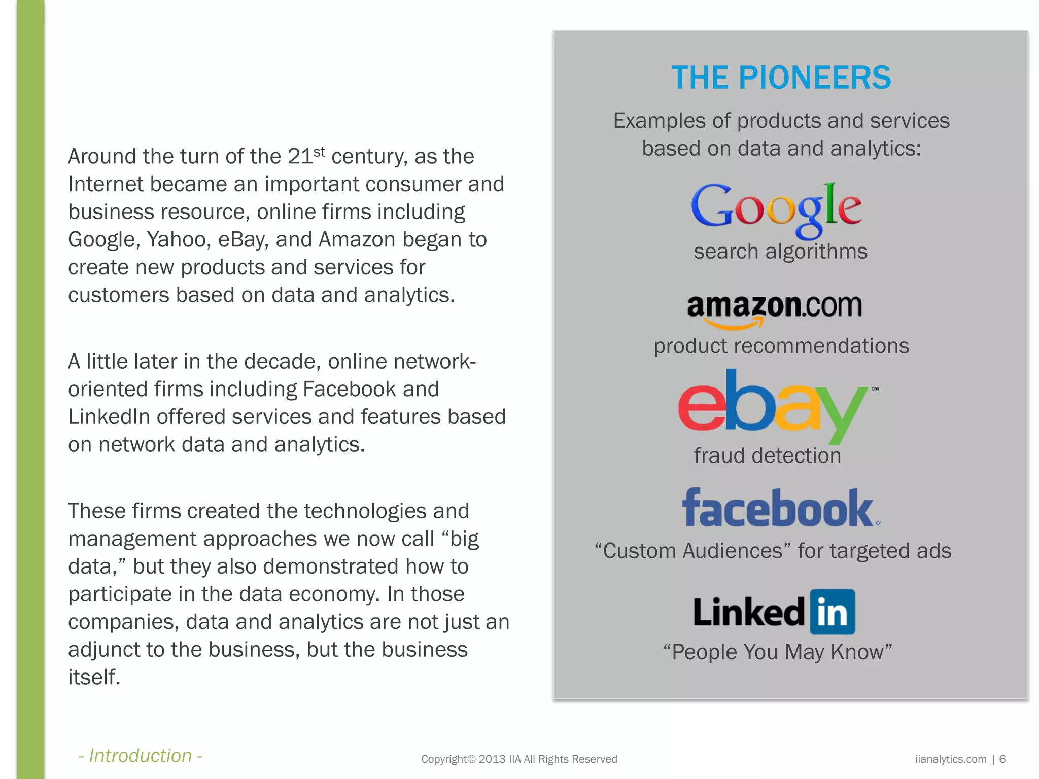Copyright© 2013 IIA All Rights Reserved
Around the turn of the 21st century, as the
Internet became an important consumer and
business resource, online firms including
Google, Yahoo, eBay, and Amazon began to
create new products and services for
customers based on data and analytics.
A little later in the decade, online network-
oriented firms including Facebook and
LinkedIn offered services and features based
on network data and analytics.
These firms created the technologies and
management approaches we now call “big
data,” but they also demonstrated how to
participate in the data economy. In those
companies, data and analytics are not just an
adjunct to the business, but the business
itself.
Examples of products and services
based on data and analytics:
search algorithms
product recommendations
fraud detection
iianalytics.com | 6
THE PIONEERS
“Custom Audiences” for targeted ads
“People You May Know”
- Introduction -
 