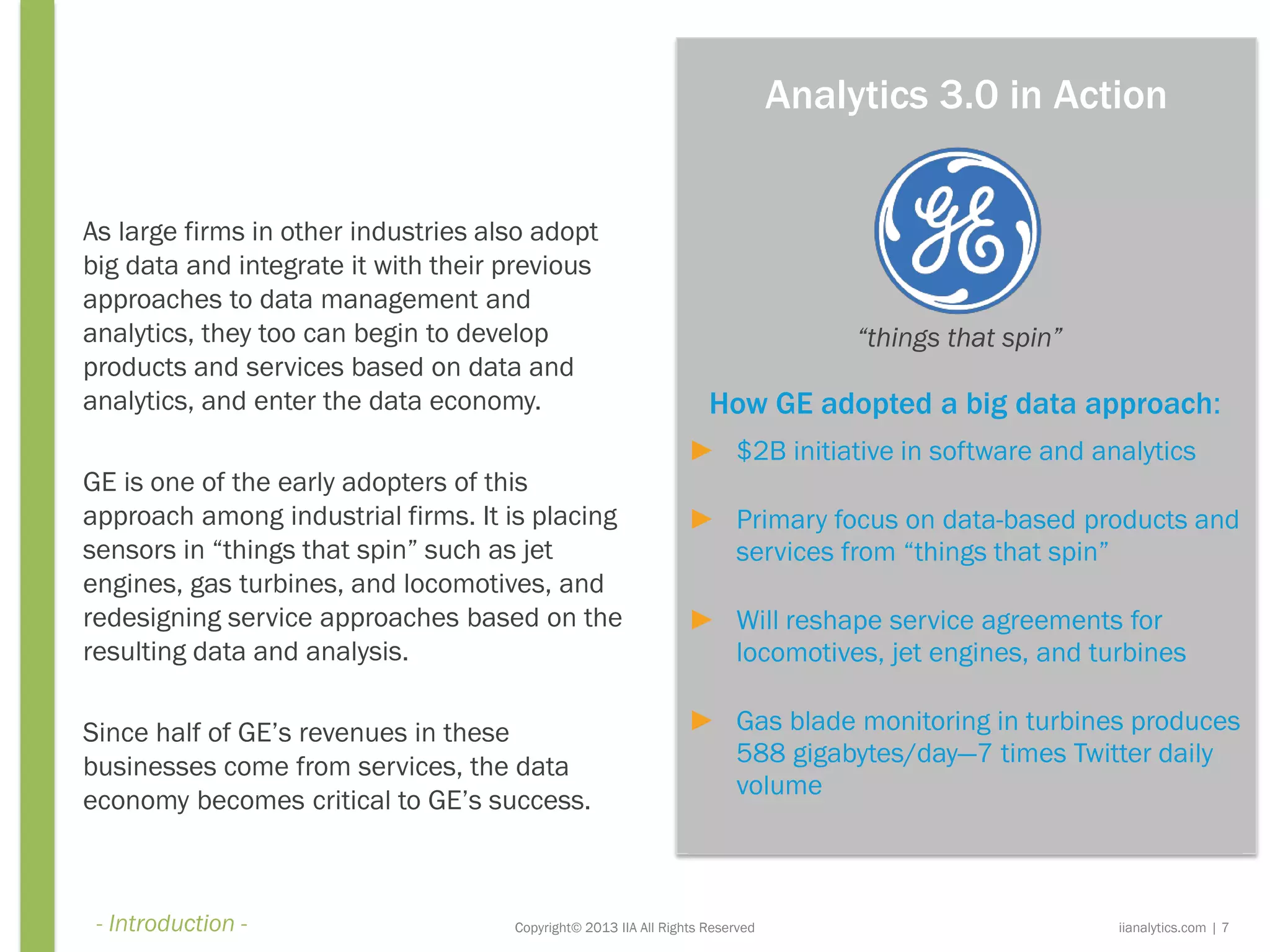 How GE adopted a big data approach:
► $2B initiative in software and analytics
► Primary focus on data-based products and
services from “things that spin”
► Will reshape service agreements for
locomotives, jet engines, and turbines
► Gas blade monitoring in turbines produces
588 gigabytes/day—7 times Twitter daily
volume
Copyright© 2013 IIA All Rights Reserved
As large firms in other industries also adopt
big data and integrate it with their previous
approaches to data management and
analytics, they too can begin to develop
products and services based on data and
analytics, and enter the data economy.
GE is one of the early adopters of this
approach among industrial firms. It is placing
sensors in “things that spin” such as jet
engines, gas turbines, and locomotives, and
redesigning service approaches based on the
resulting data and analysis.
Since half of GE’s revenues in these
businesses come from services, the data
economy becomes critical to GE’s success.
“things that spin”
iianalytics.com | 7
Analytics 3.0 in Action
- Introduction -
 