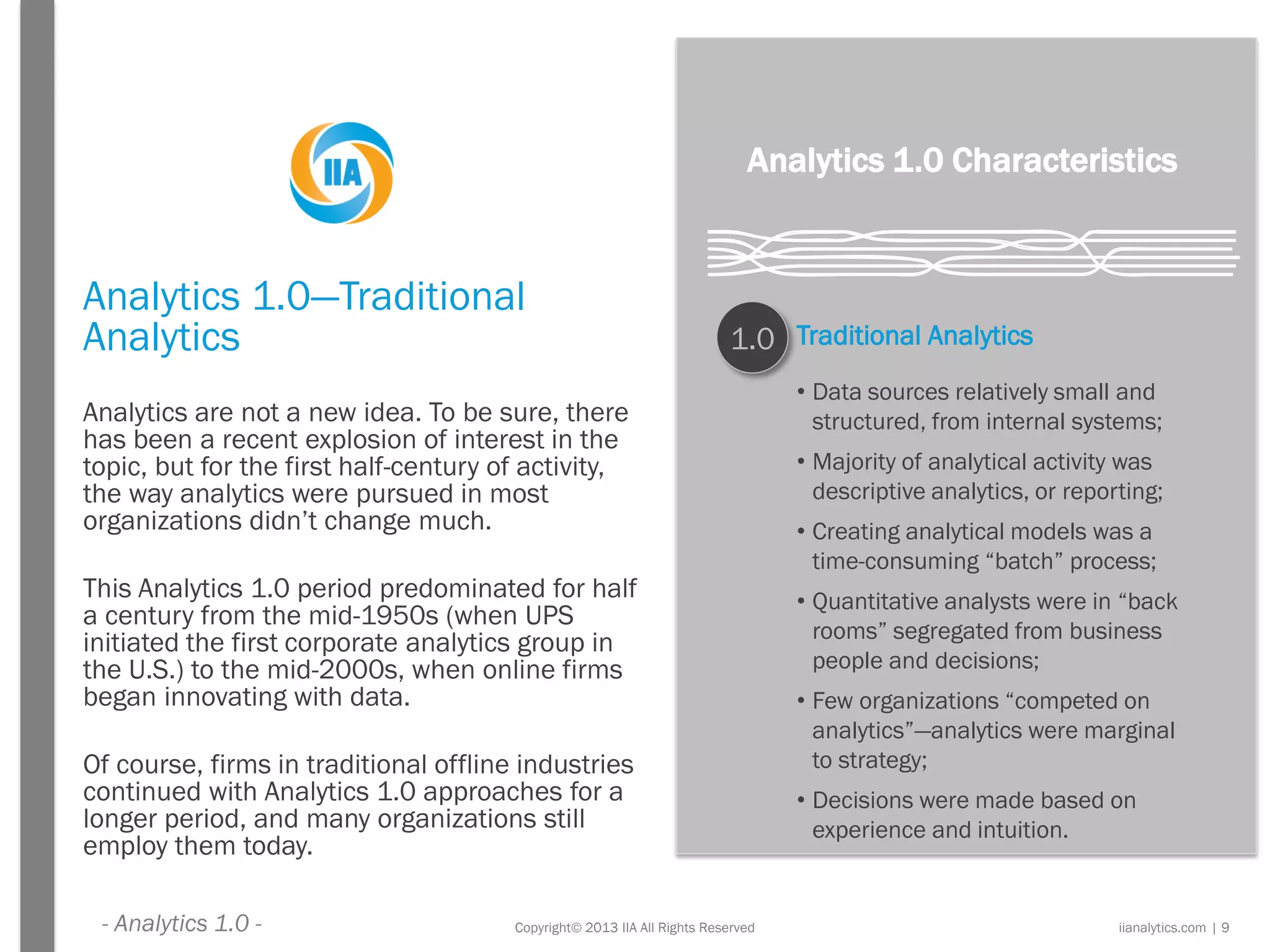 Copyright© 2013 IIA All Rights Reserved
Analytics 1.0—Traditional
Analytics
Analytics are not a new idea. To be sure, there
has been a recent explosion of interest in the
topic, but for the first half-century of activity,
the way analytics were pursued in most
organizations didn’t change much.
This Analytics 1.0 period predominated for half
a century from the mid-1950s (when UPS
initiated the first corporate analytics group in
the U.S.) to the mid-2000s, when online firms
began innovating with data.
Of course, firms in traditional offline industries
continued with Analytics 1.0 approaches for a
longer period, and many organizations still
employ them today.
Analytics 1.0 Characteristics
1.0 Traditional Analytics
• Data sources relatively small and
structured, from internal systems;
• Majority of analytical activity was
descriptive analytics, or reporting;
• Creating analytical models was a
time-consuming “batch” process;
• Quantitative analysts were in “back
rooms” segregated from business
people and decisions;
• Few organizations “competed on
analytics”—analytics were marginal
to strategy;
• Decisions were made based on
experience and intuition.
iianalytics.com | 9- Analytics 1.0 -
 