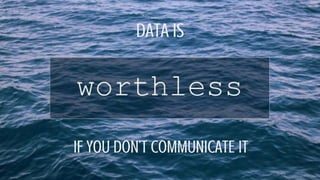 DATA IS
IF YOU DON’T COMMUNICATE IT
 