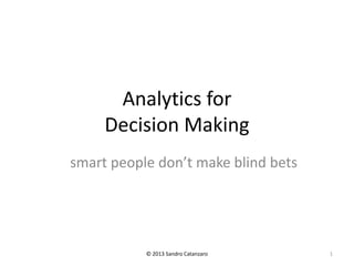 Analytics for
Decision Making
smart people don’t make blind bets
© 2013 Sandro Catanzaro 1
 
