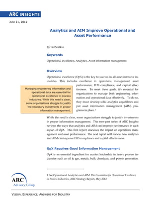 VISION, EXPERIENCE, ANSWERS FOR INDUSTRY
Managing engineering information and
operational data are essential for
operational excellence in process
industries. While this need is clear,
some organizations struggle to justify
the necessary investments in proper
information management.
JUNE 21, 2012
Analytics and AIM Improve Operational and
Asset Performance
By Sid Snitkin
Keywords
Operational excellence, Analytics, Asset information management
Overview
Operational excellence (OpX) is the key to success in all asset-intensive in-
dustries. This includes excellence in operations management, asset
performance, EHS compliance, and capital effec-
tiveness. To meet these goals, it’s essential for
organizations to manage both engineering infor-
mation and operational data effectively. To do so,
they must develop solid analytics capabilities and
put asset information management (AIM) pro-
grams in place. 1
While the need is clear, some organizations struggle to justify investments
in proper information management. This two-part series of ARC Insights
reviews the ways that analytics and AIM can improve performance in each
aspect of OpX. This first report discusses the impact on operations man-
agement and asset performance. The next report will review how analytics
and AIM can improve EHS compliance and capital effectiveness.
OpX Requires Good Information Management
OpX is an essential ingredient for market leadership in heavy process in-
dustries such as oil & gas, metals, bulk chemicals, and power generation.
1 See Operational Analytics and AIM: The Foundation for Operational Excellence
in Process Industries, ARC Strategy Report, May 2012
 