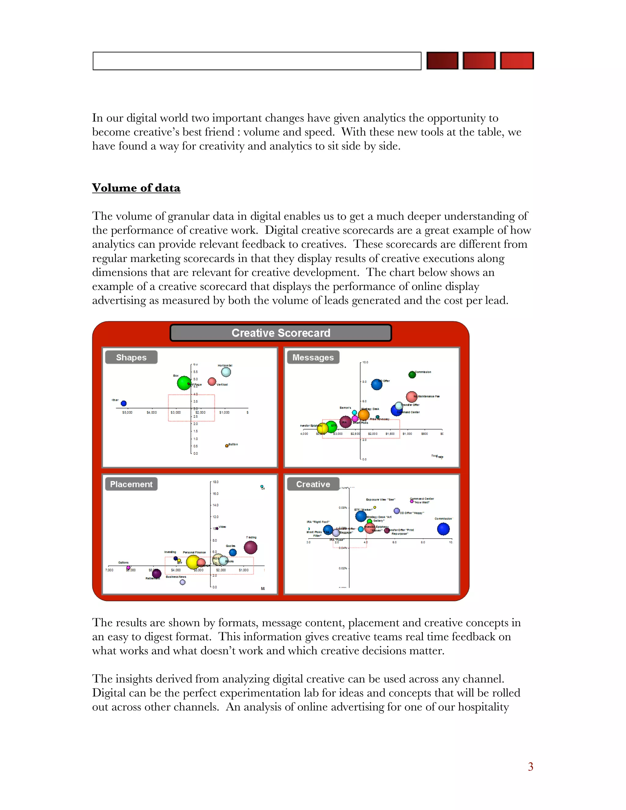 In our digital world two important changes have given analytics the opportunity to
become creative’s best friend : volume and speed. With these new tools at the table, we
have found a way for creativity and analytics to sit side by side.


Volume of data

The volume of granular data in digital enables us to get a much deeper understanding of
the performance of creative work. Digital creative scorecards are a great example of how
analytics can provide relevant feedback to creatives. These scorecards are different from
regular marketing scorecards in that they display results of creative executions along
dimensions that are relevant for creative development. The chart below shows an
example of a creative scorecard that displays the performance of online display
advertising as measured by both the volume of leads generated and the cost per lead.




The results are shown by formats, message content, placement and creative concepts in
an easy to digest format. This information gives creative teams real time feedback on
what works and what doesn’t work and which creative decisions matter.

The insights derived from analyzing digital creative can be used across any channel.
Digital can be the perfect experimentation lab for ideas and concepts that will be rolled
out across other channels. An analysis of online advertising for one of our hospitality



                                                                                            3
 