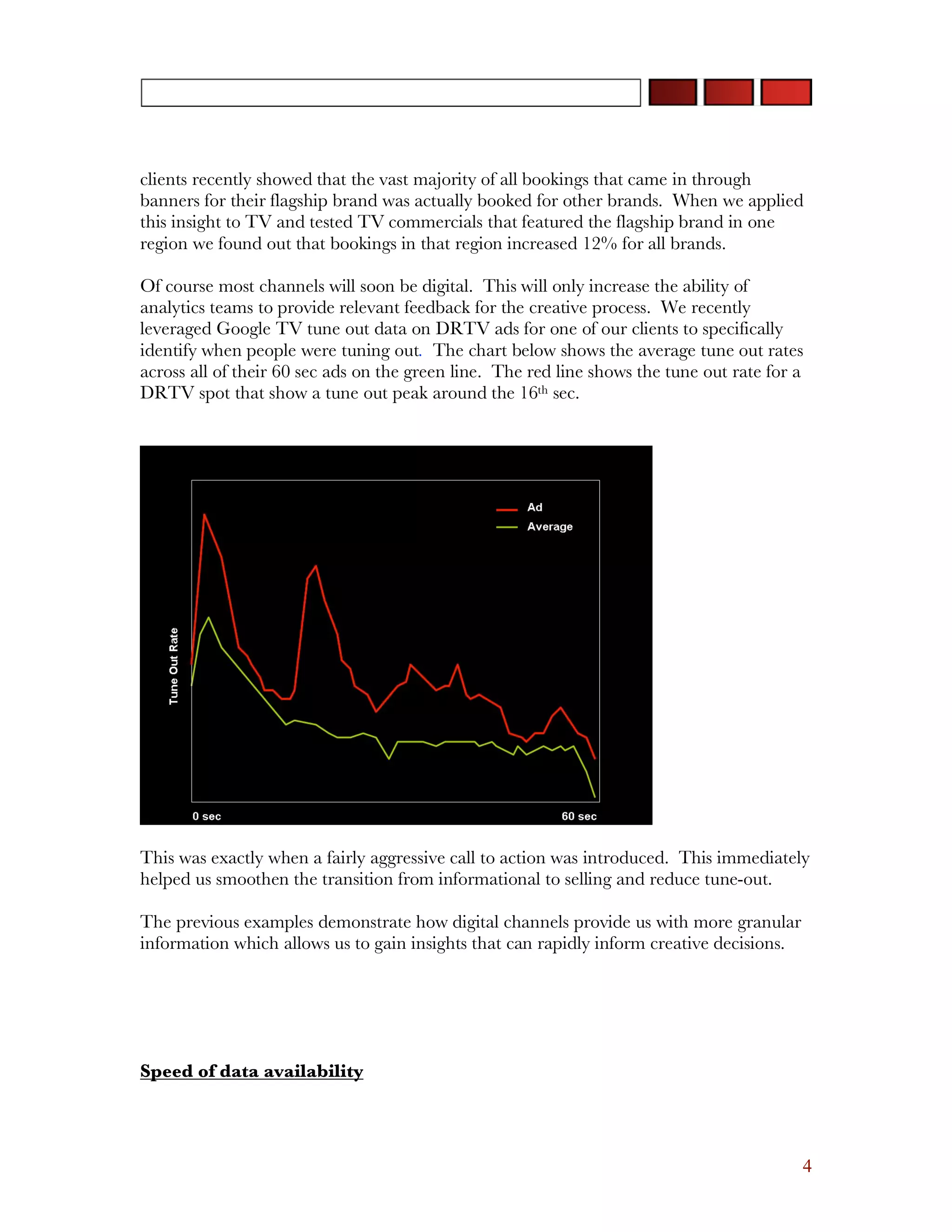 clients recently showed that the vast majority of all bookings that came in through
banners for their flagship brand was actually booked for other brands. When we applied
this insight to TV and tested TV commercials that featured the flagship brand in one
region we found out that bookings in that region increased 12% for all brands.

Of course most channels will soon be digital. This will only increase the ability of
analytics teams to provide relevant feedback for the creative process. We recently
leveraged Google TV tune out data on DRTV ads for one of our clients to specifically
identify when people were tuning out. The chart below shows the average tune out rates
across all of their 60 sec ads on the green line. The red line shows the tune out rate for a
DRTV spot that show a tune out peak around the 16th sec.




This was exactly when a fairly aggressive call to action was introduced. This immediately
helped us smoothen the transition from informational to selling and reduce tune-out.

The previous examples demonstrate how digital channels provide us with more granular
information which allows us to gain insights that can rapidly inform creative decisions.




Speed of data availability




                                                                                           4
 