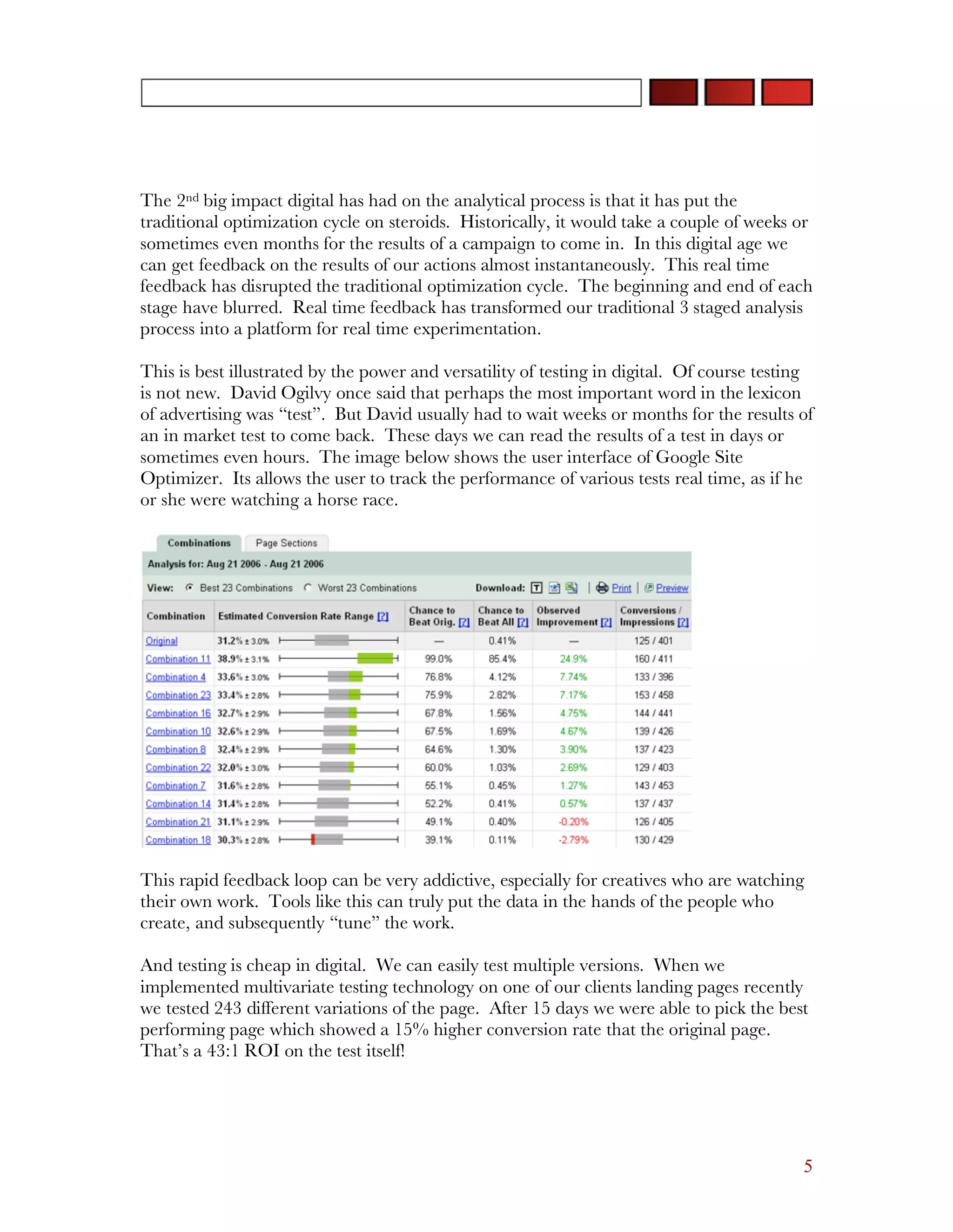 The 2nd big impact digital has had on the analytical process is that it has put the
traditional optimization cycle on steroids. Historically, it would take a couple of weeks or
sometimes even months for the results of a campaign to come in. In this digital age we
can get feedback on the results of our actions almost instantaneously. This real time
feedback has disrupted the traditional optimization cycle. The beginning and end of each
stage have blurred. Real time feedback has transformed our traditional 3 staged analysis
process into a platform for real time experimentation.

This is best illustrated by the power and versatility of testing in digital. Of course testing
is not new. David Ogilvy once said that perhaps the most important word in the lexicon
of advertising was “test”. But David usually had to wait weeks or months for the results of
an in market test to come back. These days we can read the results of a test in days or
sometimes even hours. The image below shows the user interface of Google Site
Optimizer. Its allows the user to track the performance of various tests real time, as if he
or she were watching a horse race.




This rapid feedback loop can be very addictive, especially for creatives who are watching
their own work. Tools like this can truly put the data in the hands of the people who
create, and subsequently “tune” the work.

And testing is cheap in digital. We can easily test multiple versions. When we
implemented multivariate testing technology on one of our clients landing pages recently
we tested 243 different variations of the page. After 15 days we were able to pick the best
performing page which showed a 15% higher conversion rate that the original page.
That’s a 43:1 ROI on the test itself!




                                                                                            5
 
