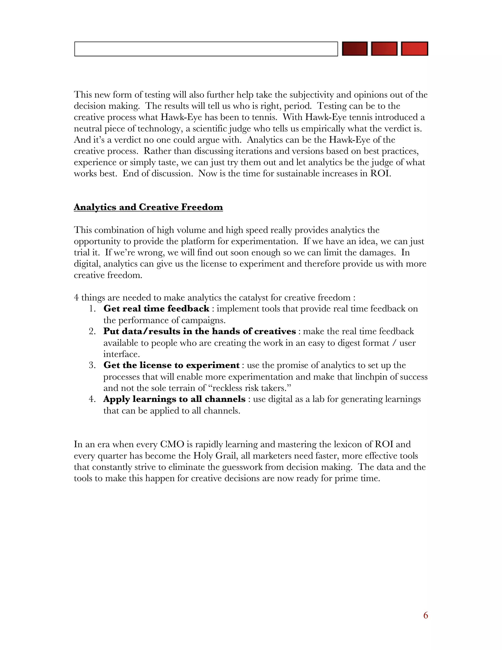 This new form of testing will also further help take the subjectivity and opinions out of the
decision making. The results will tell us who is right, period. Testing can be to the
creative process what Hawk-Eye has been to tennis. With Hawk-Eye tennis introduced a
neutral piece of technology, a scientific judge who tells us empirically what the verdict is.
And it’s a verdict no one could argue with. Analytics can be the Hawk-Eye of the
creative process. Rather than discussing iterations and versions based on best practices,
experience or simply taste, we can just try them out and let analytics be the judge of what
works best. End of discussion. Now is the time for sustainable increases in ROI.


Analytics and Creative Freedom

This combination of high volume and high speed really provides analytics the
opportunity to provide the platform for experimentation. If we have an idea, we can just
trial it. If we’re wrong, we will find out soon enough so we can limit the damages. In
digital, analytics can give us the license to experiment and therefore provide us with more
creative freedom.

4 things are needed to make analytics the catalyst for creative freedom :
    1. Get real time feedback : implement tools that provide real time feedback on
       the performance of campaigns.
    2. Put data/results in the hands of creatives : make the real time feedback
       available to people who are creating the work in an easy to digest format / user
       interface.
    3. Get the license to experiment : use the promise of analytics to set up the
       processes that will enable more experimentation and make that linchpin of success
       and not the sole terrain of “reckless risk takers.”
    4. Apply learnings to all channels : use digital as a lab for generating learnings
       that can be applied to all channels.


In an era when every CMO is rapidly learning and mastering the lexicon of ROI and
every quarter has become the Holy Grail, all marketers need faster, more effective tools
that constantly strive to eliminate the guesswork from decision making. The data and the
tools to make this happen for creative decisions are now ready for prime time.




                                                                                           6
 