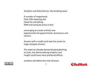 Analytics and Data Science: the breaking wave A number of megatrends Flash SSD replacing disk Cloud for everything RAM and compute prices crater converging to create entirely new opportunities for governments, businesses and citizens. Anyone with a credit card now has access to huge compute clusters The web has already democratised publishing at scale, but democratising analytics and insight could have more profound effects. analytics will define the next 10 years