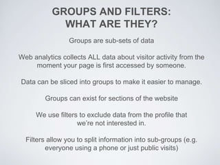 GROUPS AND FILTERS:
WHAT ARE THEY?
Groups are sub-sets of data
Web analytics collects ALL data about visitor activity from the
moment your page is first accessed by someone.
Data can be sliced into groups to make it easier to manage.
Groups can exist for sections of the website
We use filters to exclude data from the profile that
we’re not interested in.
Filters allow you to split information into sub-groups (e.g.
everyone using a phone or just public visits)
 