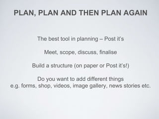 PLAN, PLAN AND THEN PLAN AGAIN
The best tool in planning – Post it’s
Meet, scope, discuss, finalise
Build a structure (on paper or Post it’s!)
Do you want to add different things
e.g. forms, shop, videos, image gallery, news stories etc.
 
