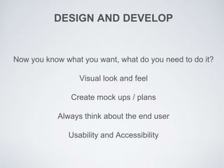 DESIGN AND DEVELOP
Now you know what you want, what do you need to do it?
Visual look and feel
Create mock ups / plans
Always think about the end user
Usability and Accessibility
 