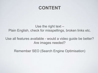 CONTENT
Use the right text –
Plain English, check for misspellings, broken links etc.
Use all features available - would a video guide be better?
Are images needed?
Remember SEO (Search Engine Optimisation)
 
