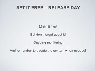 SET IT FREE – RELEASE DAY
Make it live!
But don’t forget about it!
Ongoing monitoring
And remember to update the content when needed!
 