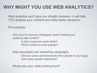 WHY MIGHT YOU USE WEB ANALYTICS?
Web analytics won’t give you straight answers - it will help
YOU analyse your content and make better decisions.
For example:
How long do you/your colleagues spend creating and
updating web content?
Is this investment worth while?
Which content is most popular?
How successful are marketing campaigns
Did your press advertisements drive people to your page
How many people responded?
Where are your visits coming from?
 