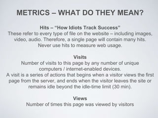 METRICS – WHAT DO THEY MEAN?
Hits – “How Idiots Track Success”
These refer to every type of file on the website – including images,
video, audio. Therefore, a single page will contain many hits.
Never use hits to measure web usage.
Visits
Number of visits to this page by any number of unique
computers / internet-enabled devices.
A visit is a series of actions that begins when a visitor views the first
page from the server, and ends when the visitor leaves the site or
remains idle beyond the idle-time limit (30 min).
Views
Number of times this page was viewed by visitors
 