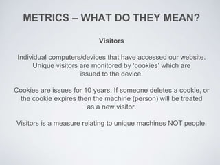 Visitors
Individual computers/devices that have accessed our website.
Unique visitors are monitored by ‘cookies’ which are
issued to the device.
Cookies are issues for 10 years. If someone deletes a cookie, or
the cookie expires then the machine (person) will be treated
as a new visitor.
Visitors is a measure relating to unique machines NOT people.
METRICS – WHAT DO THEY MEAN?
 