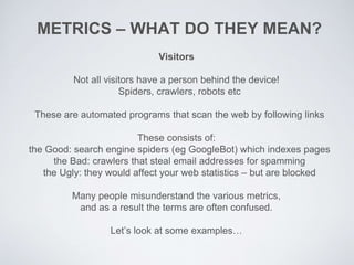 Visitors
Not all visitors have a person behind the device!
Spiders, crawlers, robots etc
These are automated programs that scan the web by following links
These consists of:
the Good: search engine spiders (eg GoogleBot) which indexes pages
the Bad: crawlers that steal email addresses for spamming
the Ugly: they would affect your web statistics – but are blocked
Many people misunderstand the various metrics,
and as a result the terms are often confused.
Let’s look at some examples…
METRICS – WHAT DO THEY MEAN?
 
