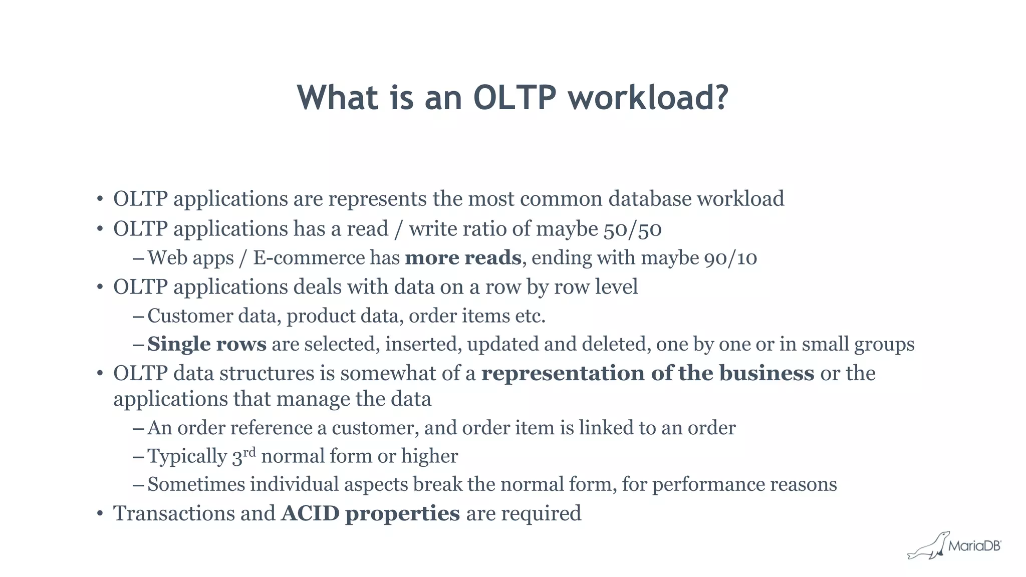 What is an OLTP workload? • OLTP applications are represents the most common database workload • OLTP applications has a read / write ratio of maybe 50/50 – Web apps / E-commerce has more reads, ending with maybe 90/10 • OLTP applications deals with data on a row by row level – Customer data, product data, order items etc. – Single rows are selected, inserted, updated and deleted, one by one or in small groups • OLTP data structures is somewhat of a representation of the business or the applications that manage the data – An order reference a customer, and order item is linked to an order – Typically 3rd normal form or higher – Sometimes individual aspects break the normal form, for performance reasons • Transactions and ACID properties are required 