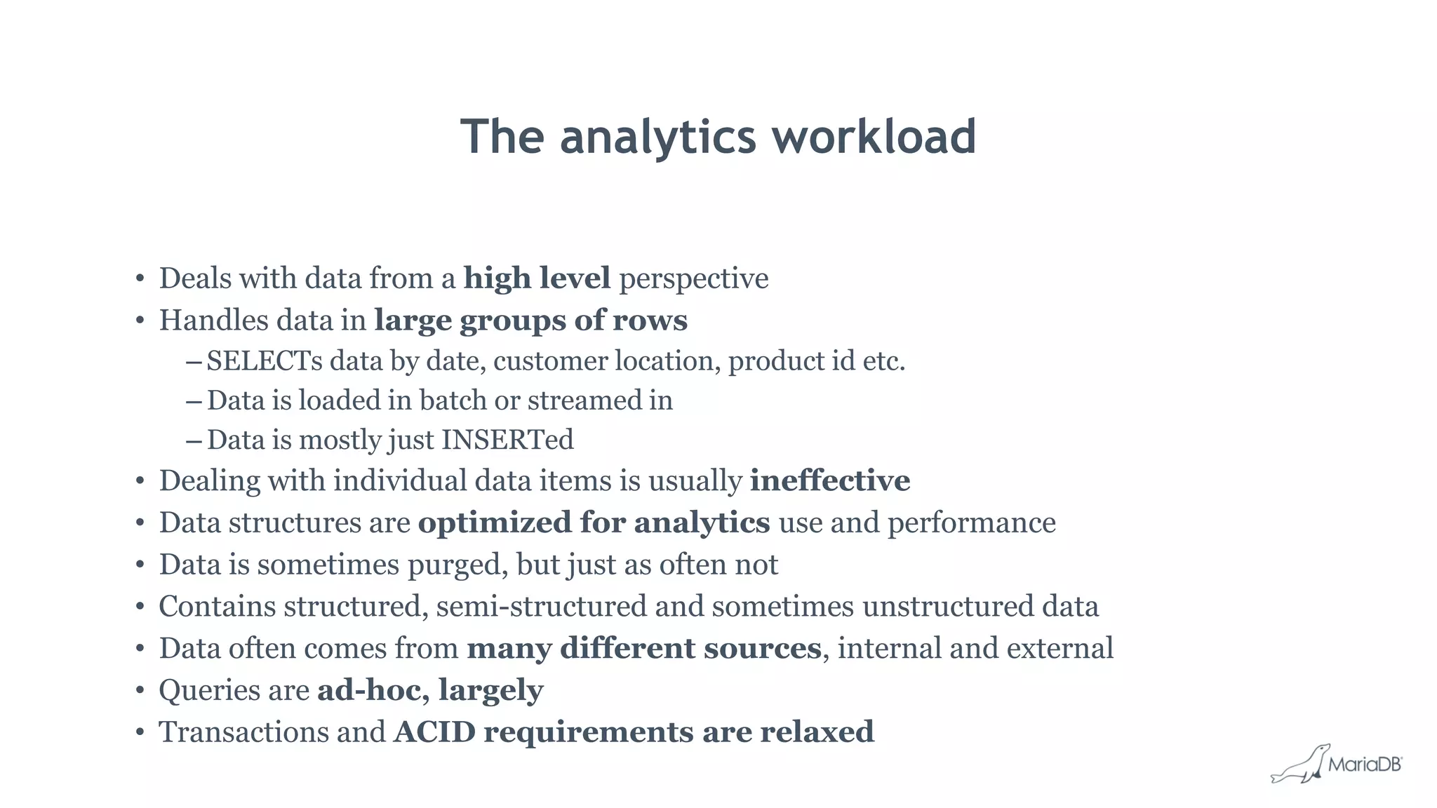 The analytics workload • Deals with data from a high level perspective • Handles data in large groups of rows – SELECTs data by date, customer location, product id etc. – Data is loaded in batch or streamed in – Data is mostly just INSERTed • Dealing with individual data items is usually ineffective • Data structures are optimized for analytics use and performance • Data is sometimes purged, but just as often not • Contains structured, semi-structured and sometimes unstructured data • Data often comes from many different sources, internal and external • Queries are ad-hoc, largely • Transactions and ACID requirements are relaxed 
