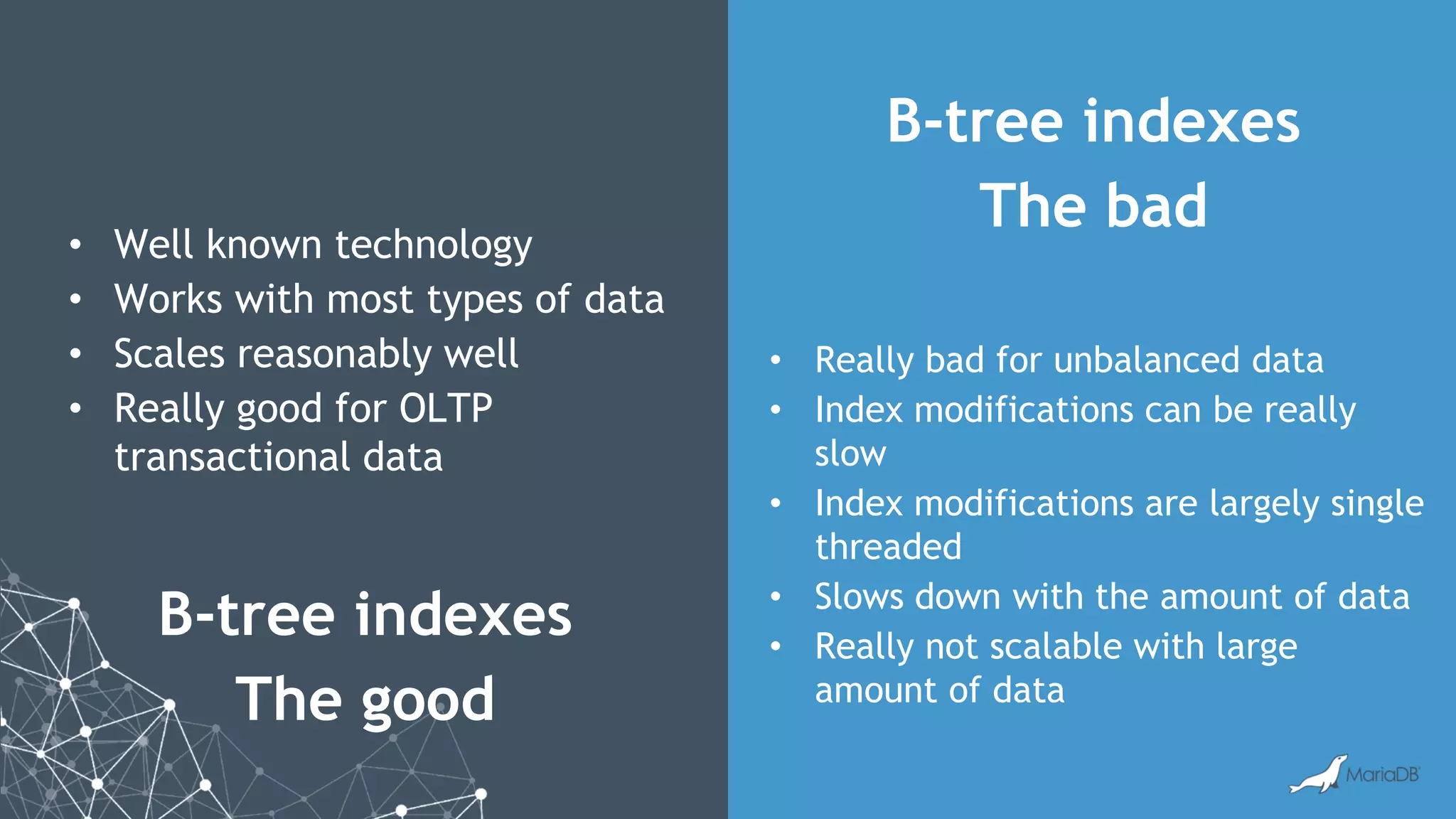 B-tree indexes The good B-tree indexes The bad • Well known technology • Works with most types of data • Scales reasonably well • Really good for OLTP transactional data • Really bad for unbalanced data • Index modifications can be really slow • Index modifications are largely single threaded • Slows down with the amount of data • Really not scalable with large amount of data 