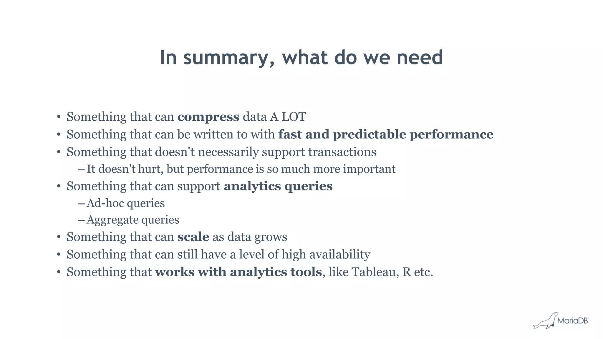In summary, what do we need • Something that can compress data A LOT • Something that can be written to with fast and predictable performance • Something that doesn't necessarily support transactions – It doesn't hurt, but performance is so much more important • Something that can support analytics queries – Ad-hoc queries – Aggregate queries • Something that can scale as data grows • Something that can still have a level of high availability • Something that works with analytics tools, like Tableau, R etc. 