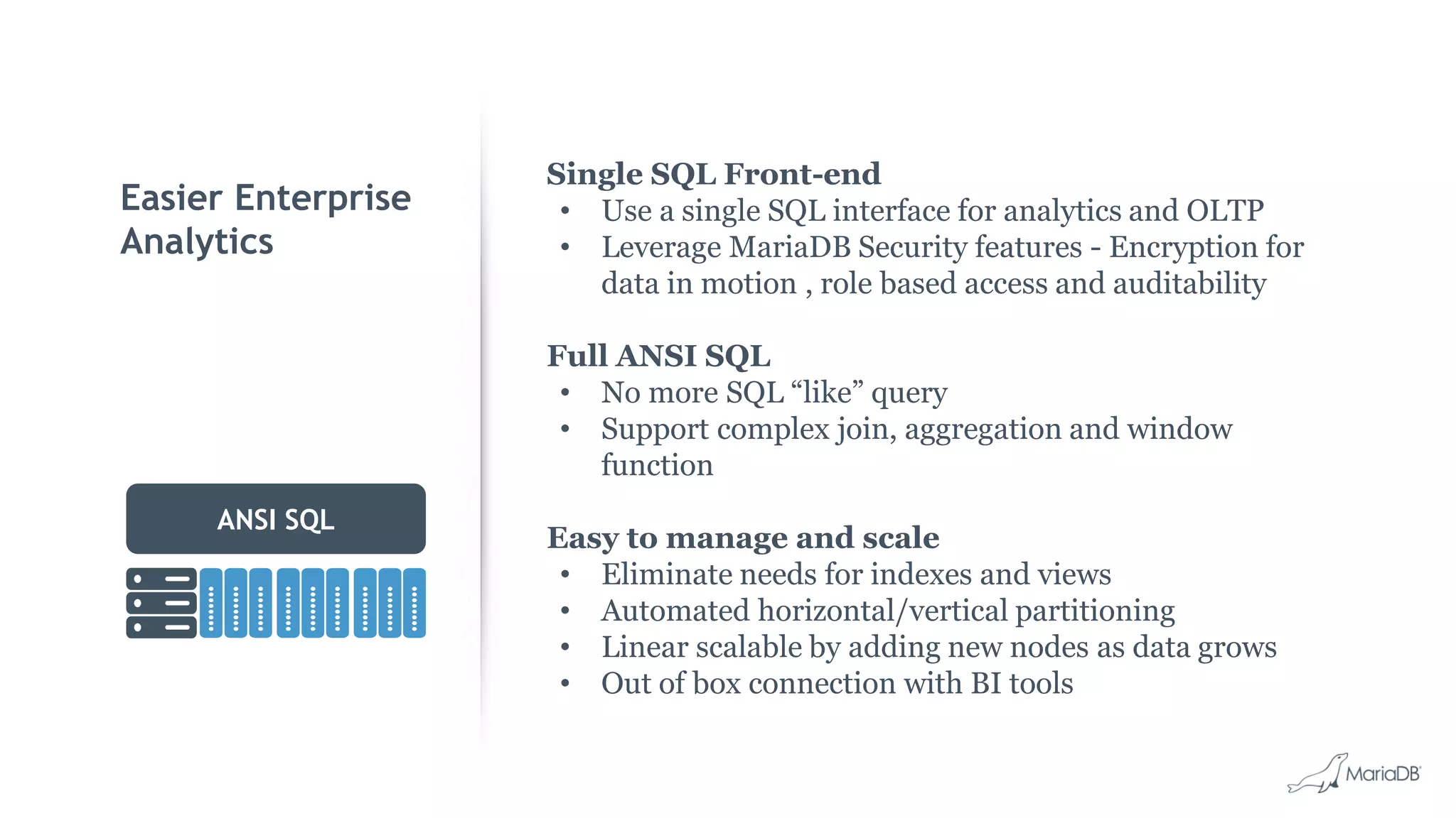 Easier Enterprise Analytics ANSI SQL Single SQL Front-end • Use a single SQL interface for analytics and OLTP • Leverage MariaDB Security features - Encryption for data in motion , role based access and auditability Full ANSI SQL • No more SQL “like” query • Support complex join, aggregation and window function Easy to manage and scale • Eliminate needs for indexes and views • Automated horizontal/vertical partitioning • Linear scalable by adding new nodes as data grows • Out of box connection with BI tools 