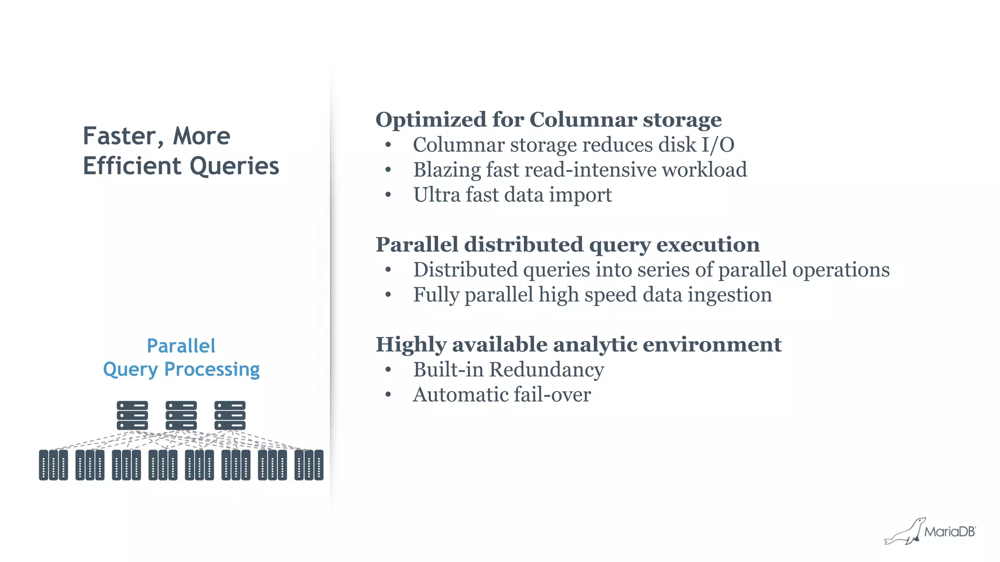 Faster, More Efficient Queries Optimized for Columnar storage • Columnar storage reduces disk I/O • Blazing fast read-intensive workload • Ultra fast data import Parallel distributed query execution • Distributed queries into series of parallel operations • Fully parallel high speed data ingestion Highly available analytic environment • Built-in Redundancy • Automatic fail-over Parallel Query Processing 