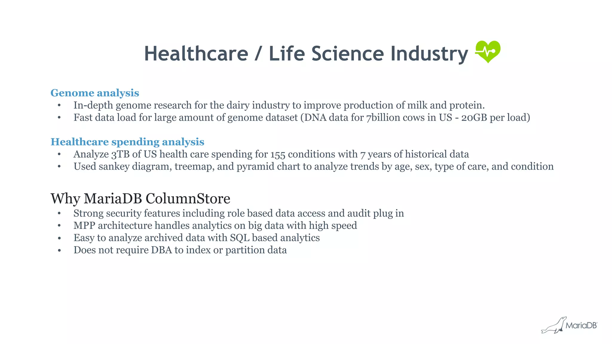 Healthcare / Life Science Industry Genome analysis • In-depth genome research for the dairy industry to improve production of milk and protein. • Fast data load for large amount of genome dataset (DNA data for 7billion cows in US - 20GB per load) Healthcare spending analysis • Analyze 3TB of US health care spending for 155 conditions with 7 years of historical data • Used sankey diagram, treemap, and pyramid chart to analyze trends by age, sex, type of care, and condition Why MariaDB ColumnStore • Strong security features including role based data access and audit plug in • MPP architecture handles analytics on big data with high speed • Easy to analyze archived data with SQL based analytics • Does not require DBA to index or partition data 
