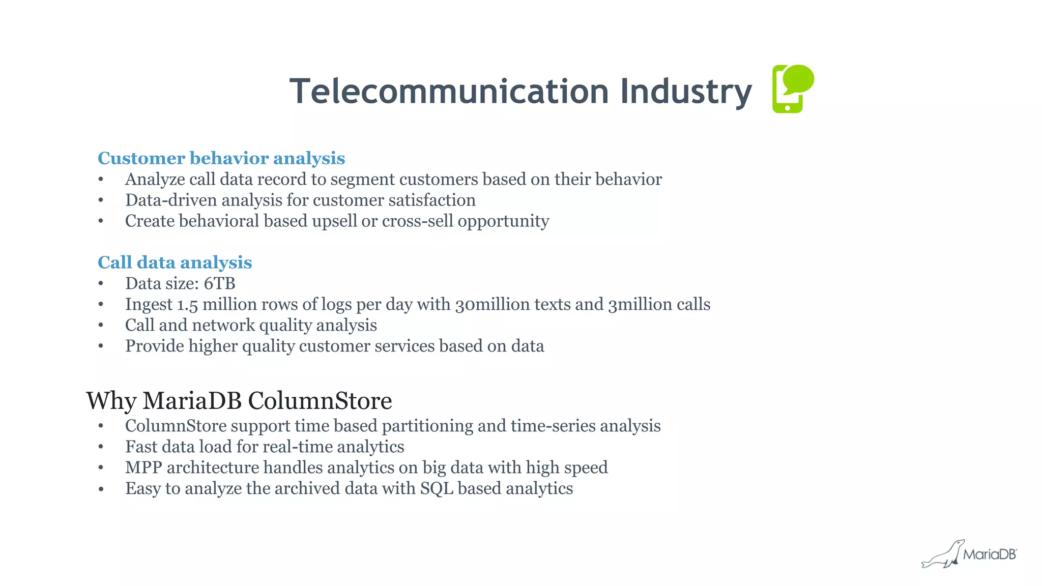 Telecommunication Industry Customer behavior analysis • Analyze call data record to segment customers based on their behavior • Data-driven analysis for customer satisfaction • Create behavioral based upsell or cross-sell opportunity Call data analysis • Data size: 6TB • Ingest 1.5 million rows of logs per day with 30million texts and 3million calls • Call and network quality analysis • Provide higher quality customer services based on data Why MariaDB ColumnStore • ColumnStore support time based partitioning and time-series analysis • Fast data load for real-time analytics • MPP architecture handles analytics on big data with high speed • Easy to analyze the archived data with SQL based analytics 