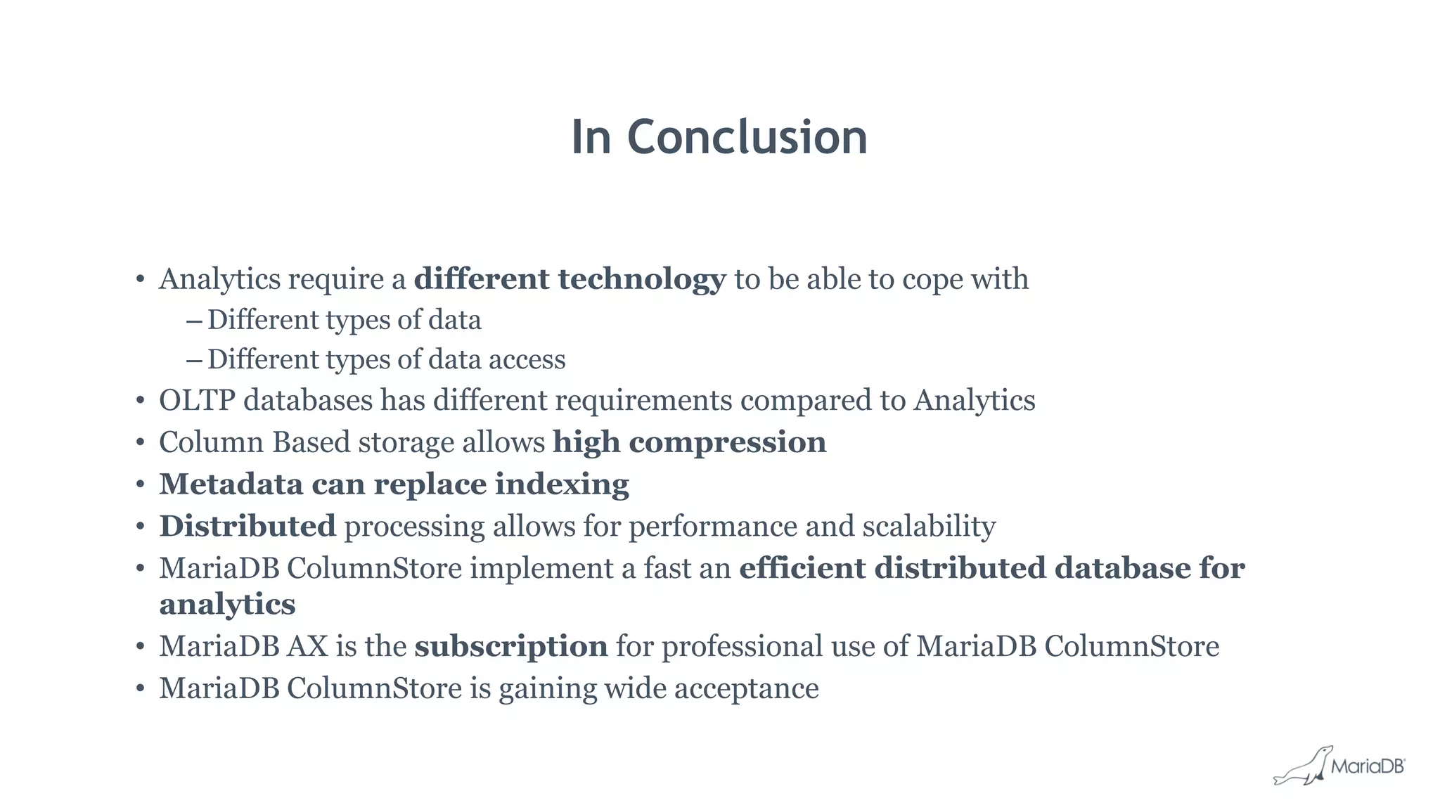 In Conclusion • Analytics require a different technology to be able to cope with – Different types of data – Different types of data access • OLTP databases has different requirements compared to Analytics • Column Based storage allows high compression • Metadata can replace indexing • Distributed processing allows for performance and scalability • MariaDB ColumnStore implement a fast an efficient distributed database for analytics • MariaDB AX is the subscription for professional use of MariaDB ColumnStore • MariaDB ColumnStore is gaining wide acceptance 