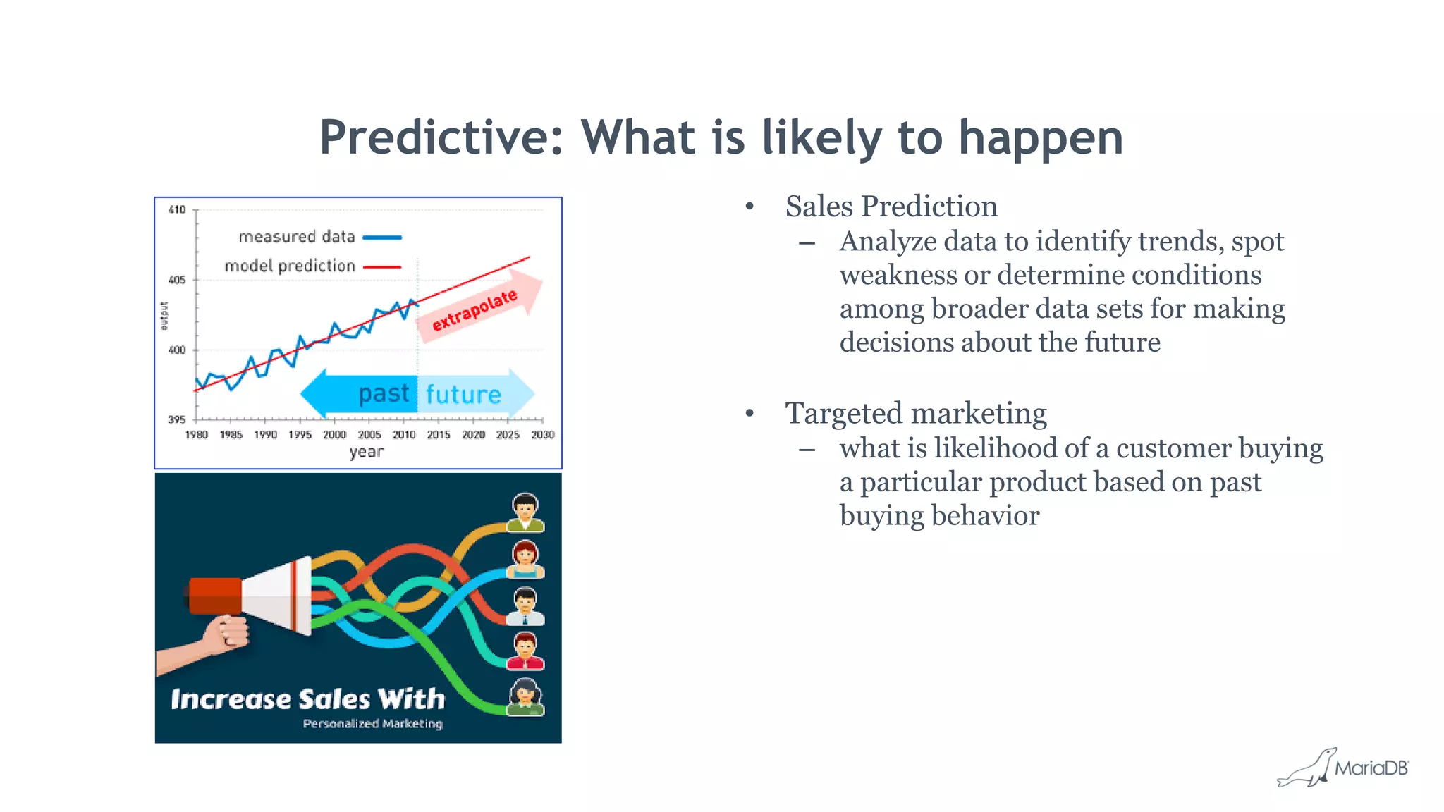 Predictive: What is likely to happen • Sales Prediction – Analyze data to identify trends, spot weakness or determine conditions among broader data sets for making decisions about the future • Targeted marketing – what is likelihood of a customer buying a particular product based on past buying behavior 