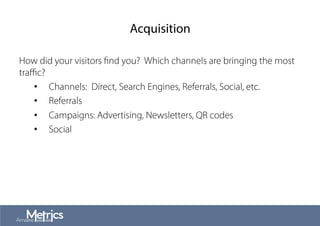 Acquisition
How did your visitors ﬁnd you? Which channels are bringing the most
traﬃc?
•  Channels: Direct, Search Engines, Referrals, Social, etc.
•  Referrals
•  Campaigns: Advertising, Newsletters, QR codes
•  Social
 