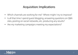 Acquisition: Implications
•  Which channels are working for me? Where might I try to improve?
•  Is all that time I spend guest blogging, answering questions on Q&A
sites, posting on social networks, etc. producing any results?
•  Are my marketing campaigns meeting my expectations?
17
 