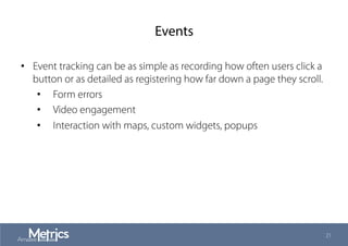 Events
•  Event tracking can be as simple as recording how often users click a
button or as detailed as registering how far down a page they scroll.
•  Form errors
•  Video engagement
•  Interaction with maps, custom widgets, popups
21
 