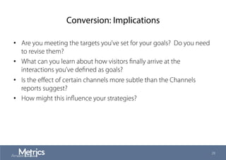 Conversion: Implications
•  Are you meeting the targets you’ve set for your goals? Do you need
to revise them?
•  What can you learn about how visitors ﬁnally arrive at the
interactions you’ve deﬁned as goals?
•  Is the eﬀect of certain channels more subtle than the Channels
reports suggest?
•  How might this inﬂuence your strategies?
28
 