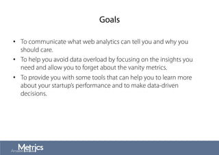 Goals
•  To communicate what web analytics can tell you and why you
should care.
•  To help you avoid data overload by focusing on the insights you
need and allow you to forget about the vanity metrics.
•  To provide you with some tools that can help you to learn more
about your startup’s performance and to make data-driven
decisions.
 