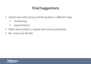 Final Suggestions
•  Experiment with slicing and dicing data in diﬀerent ways:
•  Timeframes
•  Segmentation
•  Make web analytics a regular part of your processes
•  Be curious; be ﬂexible.
30
 