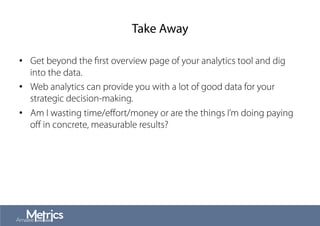Take Away
•  Get beyond the ﬁrst overview page of your analytics tool and dig
into the data.
•  Web analytics can provide you with a lot of good data for your
strategic decision-making.
•  Am I wasting time/eﬀort/money or are the things I’m doing paying
oﬀ in concrete, measurable results?
 