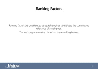 Ranking Factors
Ranking factors are criteria used by search engines to evaluate the content and
relevance of a web page.
The web pages are ranked based on these ranking factors.
42
 