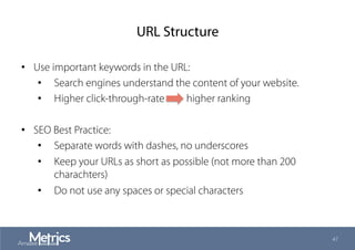 URL Structure
•  Use important keywords in the URL:
•  Search engines understand the content of your website.
•  Higher click-through-rate higher ranking
•  SEO Best Practice:
•  Separate words with dashes, no underscores
•  Keep your URLs as short as possible (not more than 200
charachters)
•  Do not use any spaces or special characters
47
 