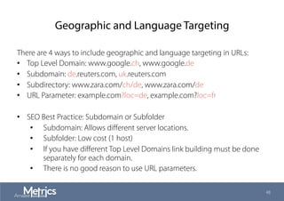 Geographic and Language Targeting
There are 4 ways to include geographic and language targeting in URLs:
•  Top Level Domain: www.google.ch, www.google.de
•  Subdomain: de.reuters.com, uk.reuters.com
•  Subdirectory: www.zara.com/ch/de, www.zara.com/de
•  URL Parameter: example.com?loc=de, example.com?loc=fr
•  SEO Best Practice: Subdomain or Subfolder
•  Subdomain: Allows diﬀerent server locations.
•  Subfolder: Low cost (1 host)
•  If you have diﬀerent Top Level Domains link building must be done
separately for each domain.
•  There is no good reason to use URL parameters.
48
 