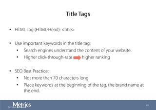 Title Tags
•  HTML Tag (HTML-Head): <title>
•  Use important keywords in the title tag:
•  Search engines understand the content of your website.
•  Higher click-through-rate higher ranking
•  SEO Best Practice:
•  Not more than 70 characters long
•  Place keywords at the beginning of the tag, the brand name at
the end.
49
 