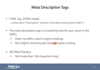 Meta Description Tags
•  HTML Tag (HTML-Head):
<meta name="Description" content="Eine Beschreibung Ihrer Seite"/>
•  The meta description tag is a marketing text for your result in the
SERPs:
•  Does not aﬀect search engine rankings.
•  But: Higher click-through-rate higher ranking
•  SEO Best Practice:
•  Not more than 160 characters long
50
 